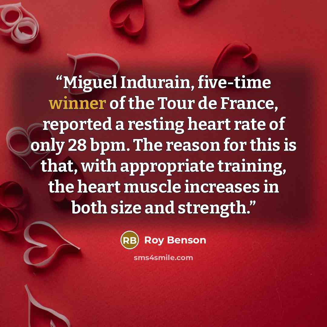 “Miguel Indurain, five-time winner of the Tour de France, reported a resting heart rate of only 28 bpm. The reason for this is that, with appropriate training, the heart muscle increases in both size and strength.” quote by Roy Benson