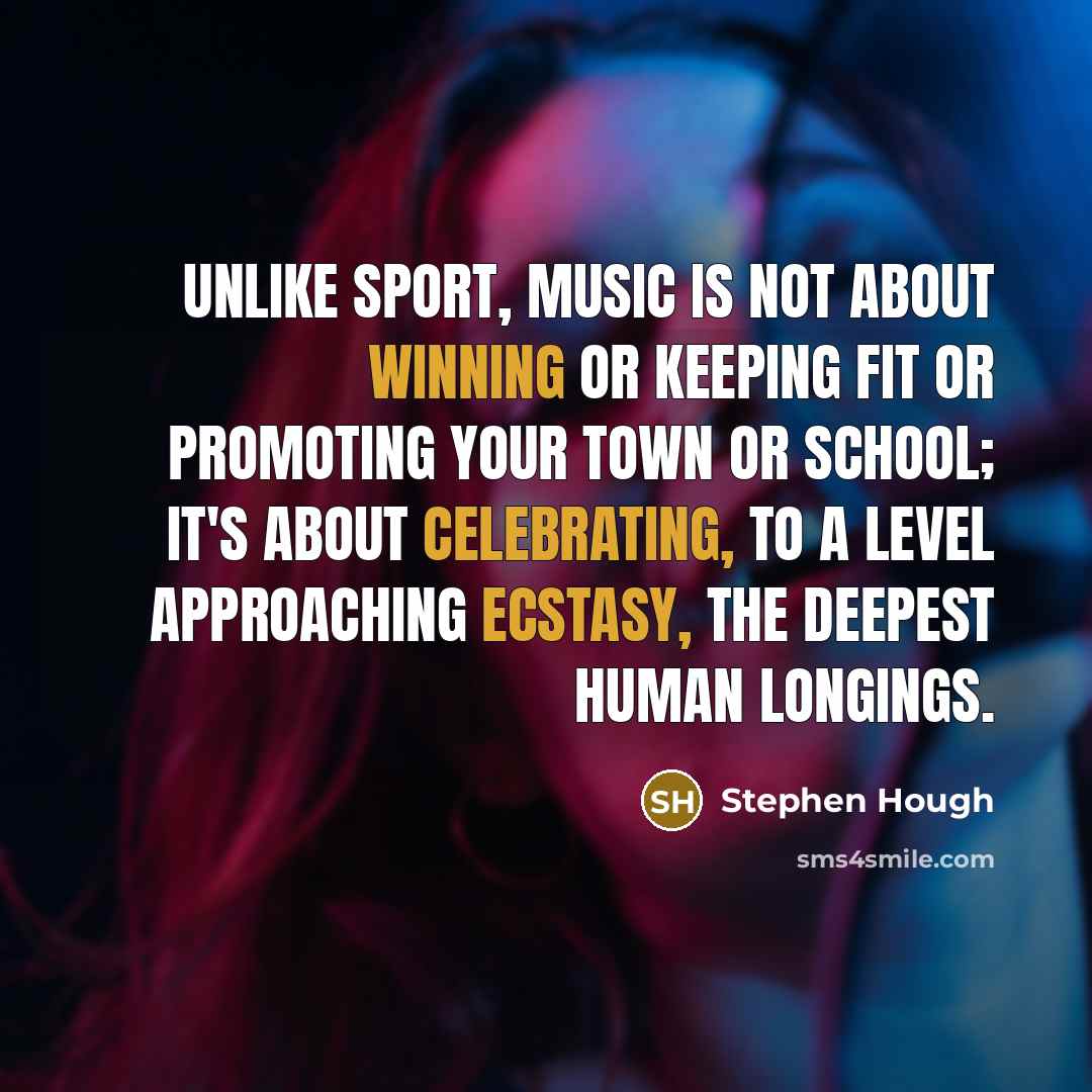 “Unlike sport, music is not about winning or keeping fit or promoting your town or school; it's about celebrating, to a level approaching ecstasy, the deepest human longings.” quote by Stephen Hough