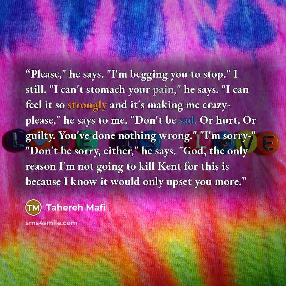 “Please," he says. "I'm begging you to stop." I still. "I can't stomach your pain," he says. "I can feel it so strongly and it's making me crazy- please," he says to me. "Don't be sad. Or hurt. Or guilty. You've done nothing wrong." "I'm sorry-" "Don't be sorry, either," he says. "God, the only…” quote by Tahereh Mafi