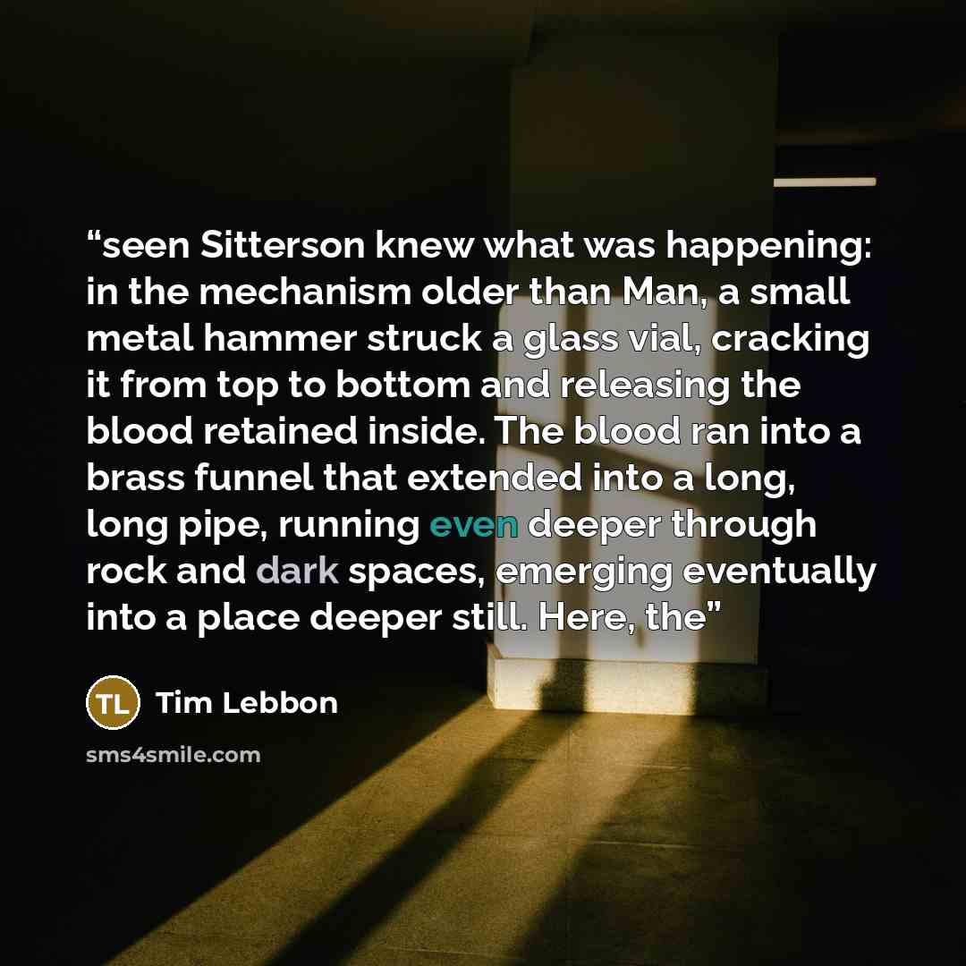 “seen Sitterson knew what was happening: in the mechanism older than Man, a small metal hammer struck a glass vial, cracking it from top to bottom and releasing the blood retained inside. The blood ran into a brass funnel that extended into a long, long pipe, running even deeper through rock and…” quote by Tim Lebbon