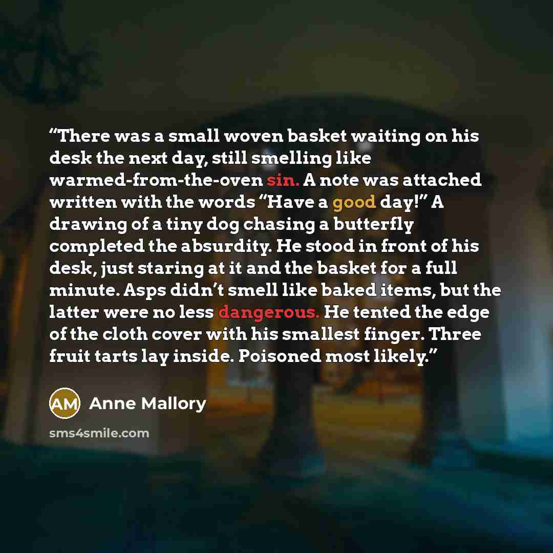 “There was a small woven basket waiting on his desk the next day, still smelling like warmed-from-the-oven sin. A note was attached written with the words “Have a good day!” A drawing of a tiny dog chasing a butterfly completed the absurdity. He stood in front of his desk, just staring at it and…” quote by Anne Mallory