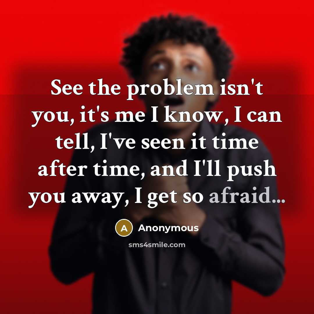 “See the problem isn't you, it's me I know, I can tell, I've seen it time after time, and I'll push you away, I get so afraid...” quote by Anonymous