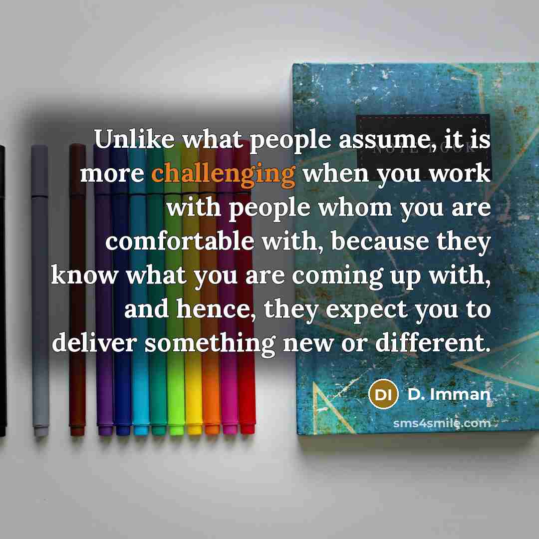 “Unlike what people assume, it is more challenging when you work with people whom you are comfortable with, because they know what you are coming up with, and hence, they expect you to deliver something new or different.” quote by D. Imman