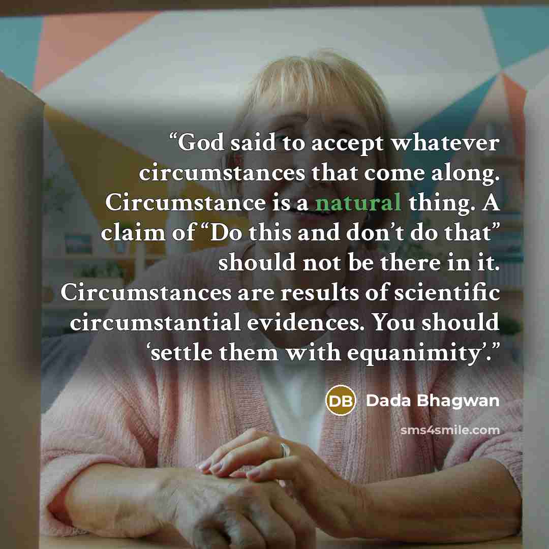 “God said to accept whatever circumstances that come along. Circumstance is a natural thing. A claim of “Do this and don’t do that” should not be there in it. Circumstances are results of scientific circumstantial evidences. You should ‘settle them with equanimity’.” quote by Dada Bhagwan