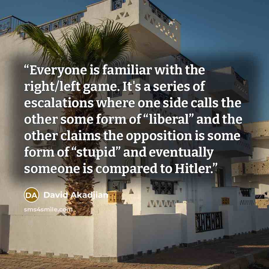 “Everyone is familiar with the right/left game. It's a series of escalations where one side calls the other some form of “liberal” and the other claims the opposition is some form of “stupid” and eventually someone is compared to Hitler.” quote by David Akadjian