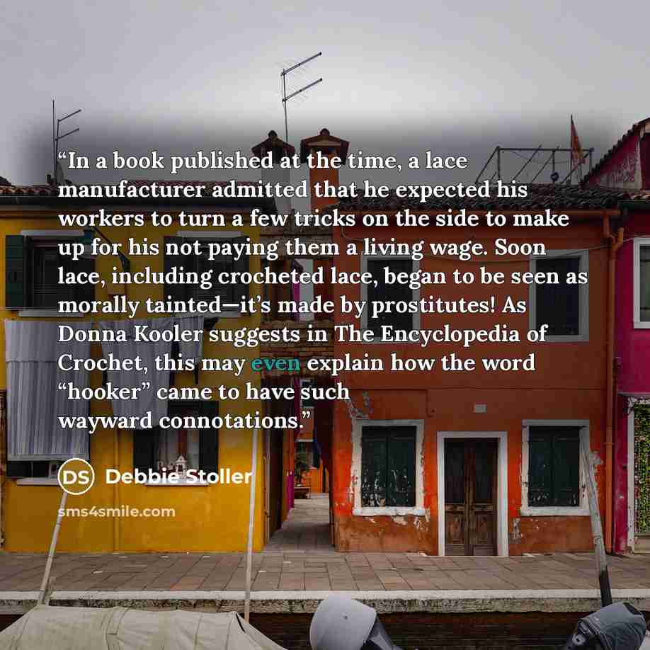 “In a book published at the time, a lace manufacturer admitted that he expected his workers to turn a few tricks on the side to make up for his not paying them a living wage. Soon lace, including crocheted lace, began to be seen as morally tainted—it’s made by prostitutes! As Donna Kooler suggests…” quote by Debbie Stoller