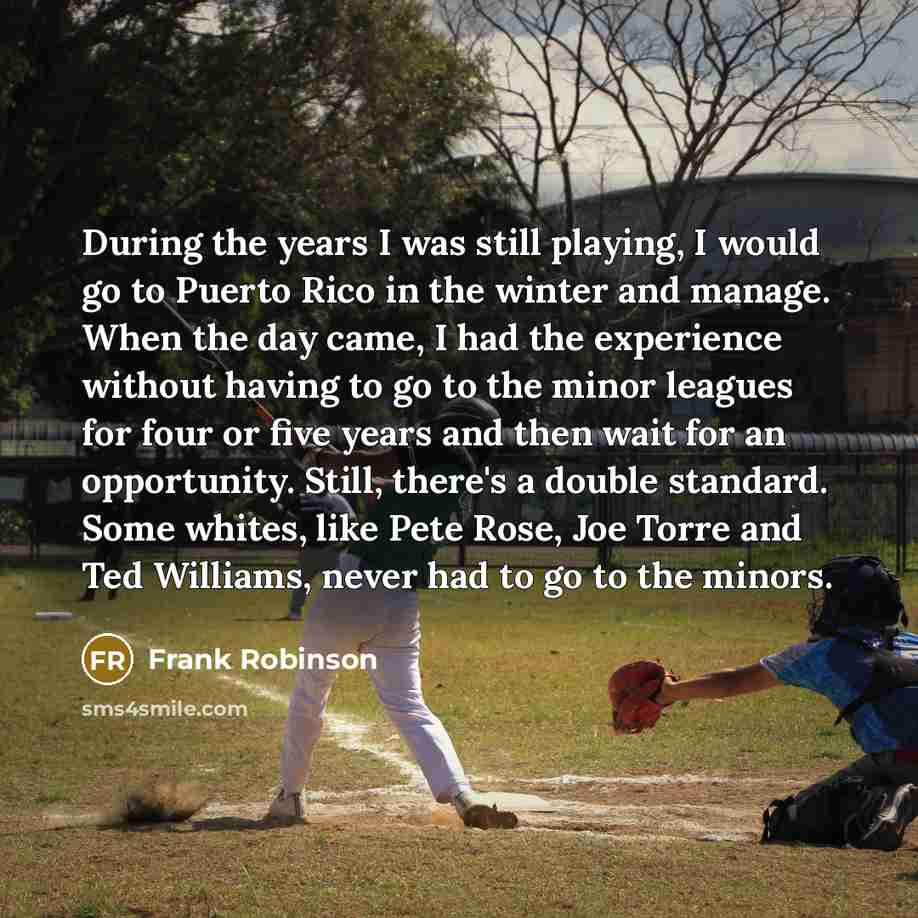 “During the years I was still playing, I would go to Puerto Rico in the winter and manage. When the day came, I had the experience without having to go to the minor leagues for four or five years and then wait for an opportunity. Still, there's a double standard. Some whites, like Pete Rose, Joe…” quote by Frank Robinson