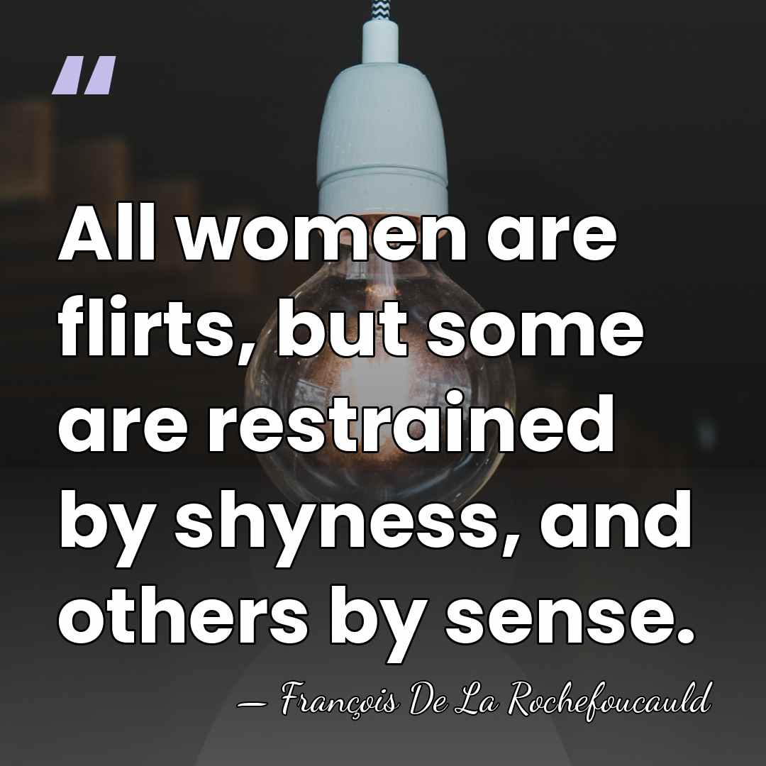 All women are flirts, but some are restrained by shyness, and others&hellip; - Francois de La Rochefoucauld