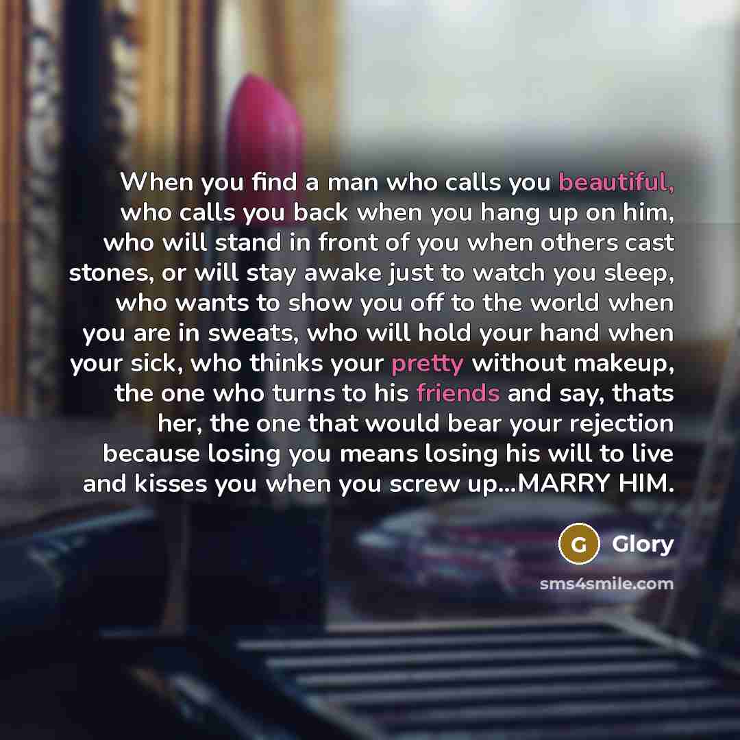 “When you find a man who calls you beautiful, who calls you back when you hang up on him, who will stand in front of you when others cast stones, or will stay awake just to watch you sleep, who wants to show you off to the world when you are in sweats, who will hold your hand when your sick, who…” quote by Glory