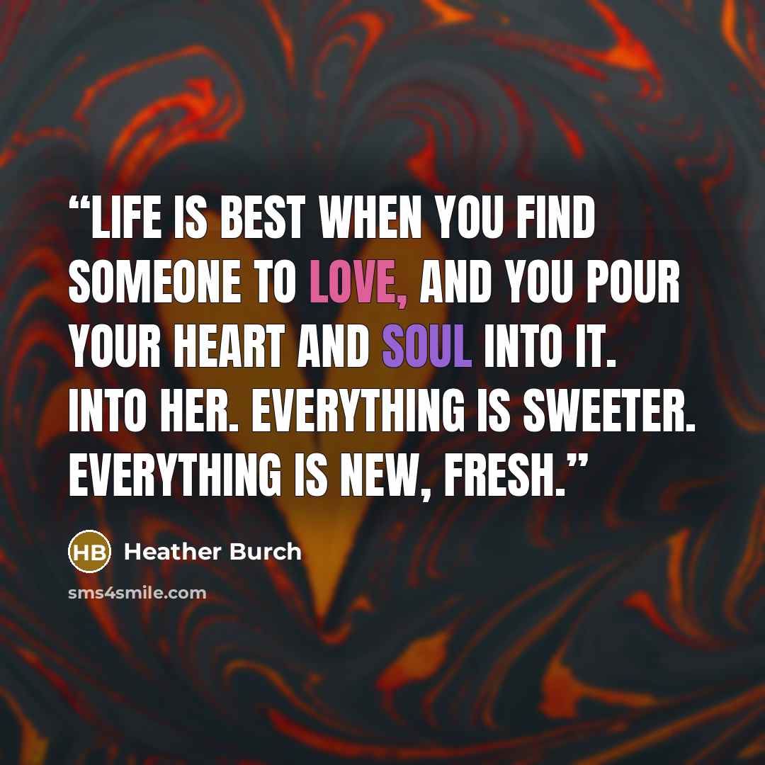 “Life is best when you find someone to love, and you pour your heart and soul into it. Into her. Everything is sweeter. Everything is new, fresh.” quote by Heather Burch