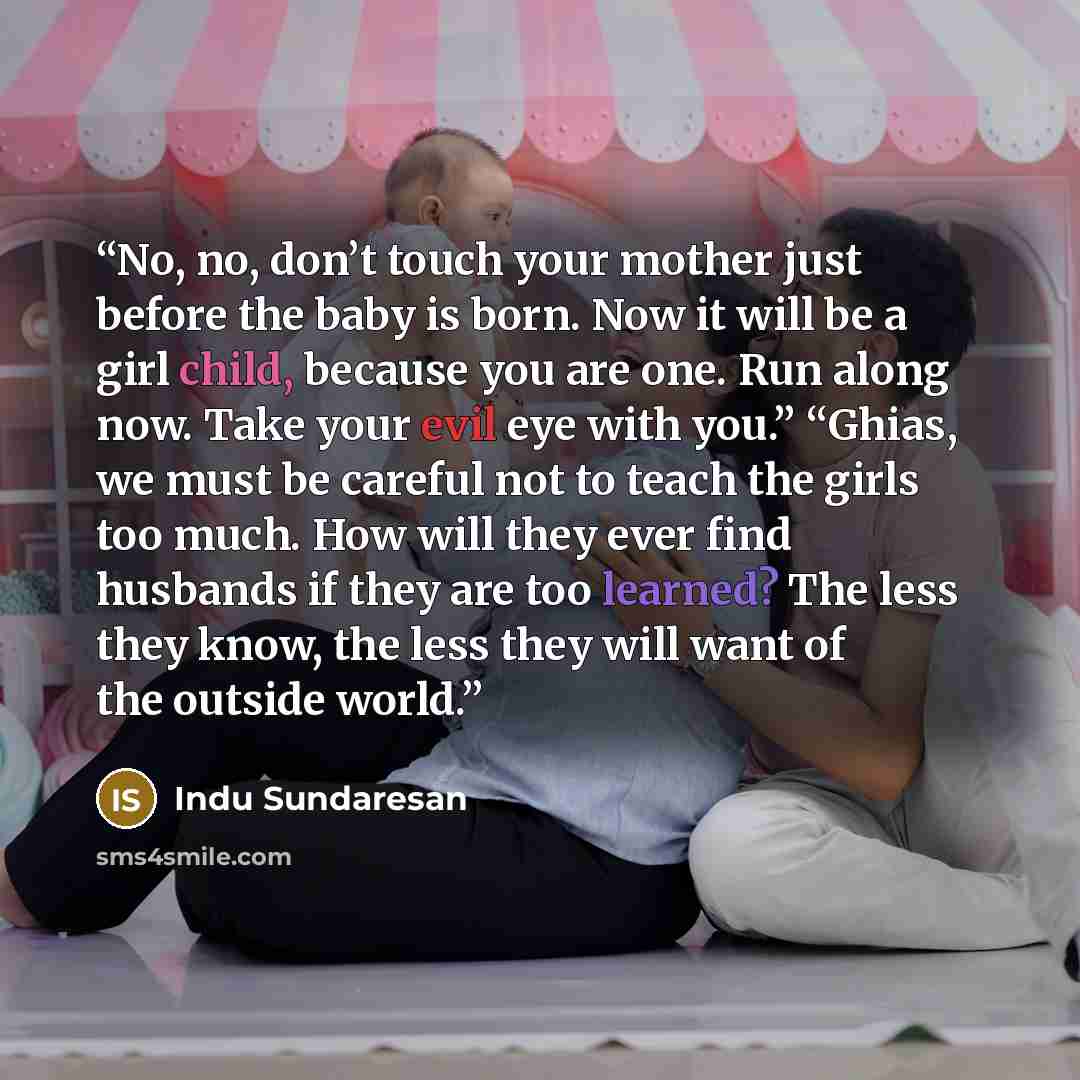 “No, no, don’t touch your mother just before the baby is born. Now it will be a girl child, because you are one. Run along now. Take your evil eye with you.” “Ghias, we must be careful not to teach the girls too much. How will they ever find husbands if they are too learned? The less they know, the…” quote by Indu Sundaresan