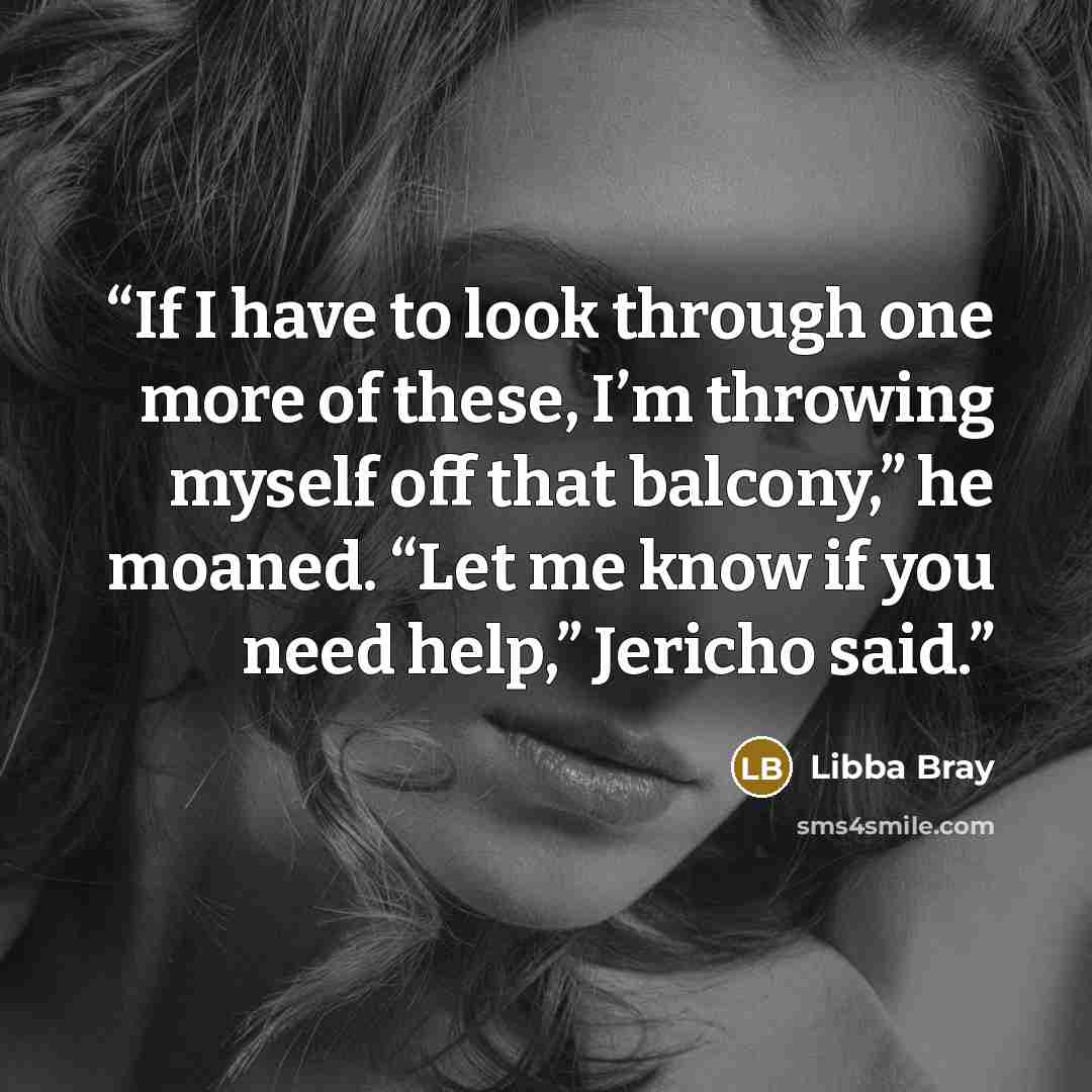 “If I have to look through one more of these, I’m throwing myself off that balcony,” he moaned. “Let me know if you need help,” Jericho said.” quote by Libba Bray