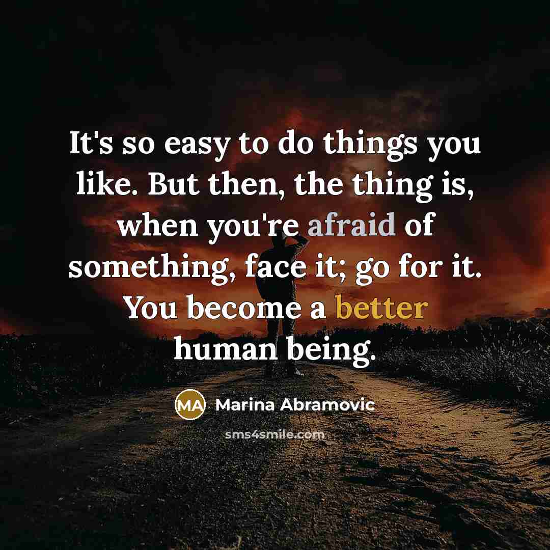 “It's so easy to do things you like. But then, the thing is, when you're afraid of something, face it; go for it. You become a better human being.” quote by Marina Abramovic
