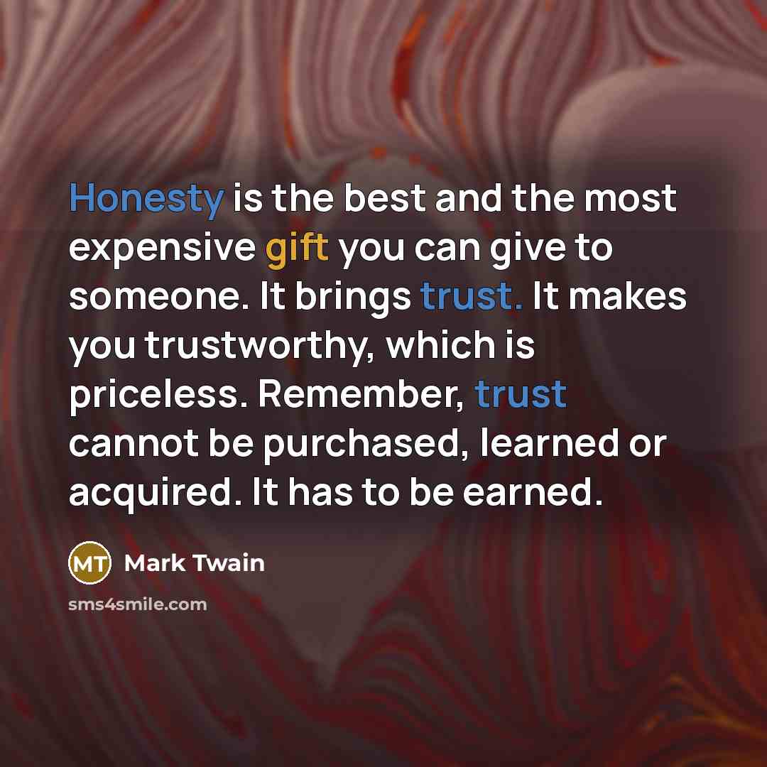 “Honesty is the best and the most expensive gift you can give to someone. It brings trust. It makes you trustworthy, which is priceless. Remember, trust cannot be purchased, learned or acquired. It has to be earned.” quote by Mark Twain