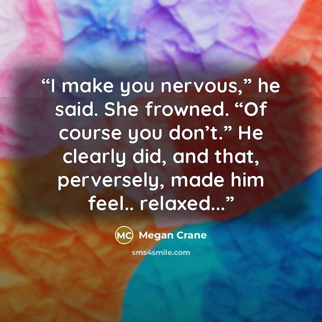 “I make you nervous,” he said. She frowned. “Of course you don’t.” He clearly did, and that, perversely, made him feel.. relaxed...” quote by Megan Crane