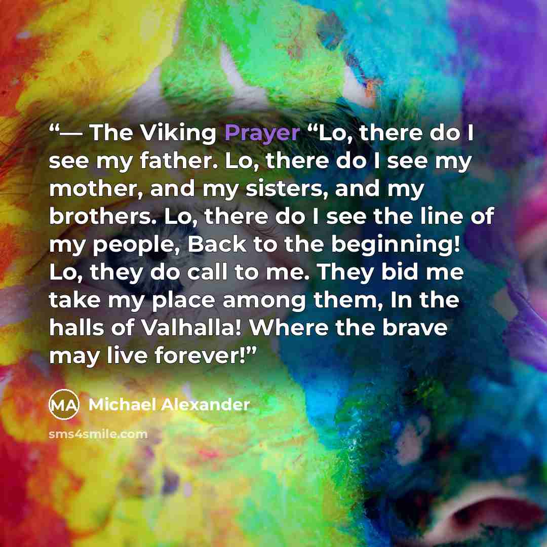 “― The Viking Prayer “Lo, there do I see my father. Lo, there do I see my mother, and my sisters, and my brothers. Lo, there do I see the line of my people, Back to the beginning! Lo, they do call to me. They bid me take my place among them, In the halls of Valhalla! Where the brave may live forever!” quote by Michael Alexander