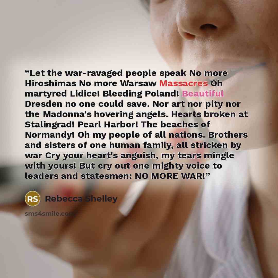 “Let the war-ravaged people speak No more Hiroshimas No more Warsaw Massacres Oh martyred Lidice! Bleeding Poland! Beautiful Dresden no one could save. Nor art nor pity nor the Madonna's hovering angels. Hearts broken at Stalingrad! Pearl Harbor! The beaches of Normandy! Oh my people of all…” quote by Rebecca Shelley