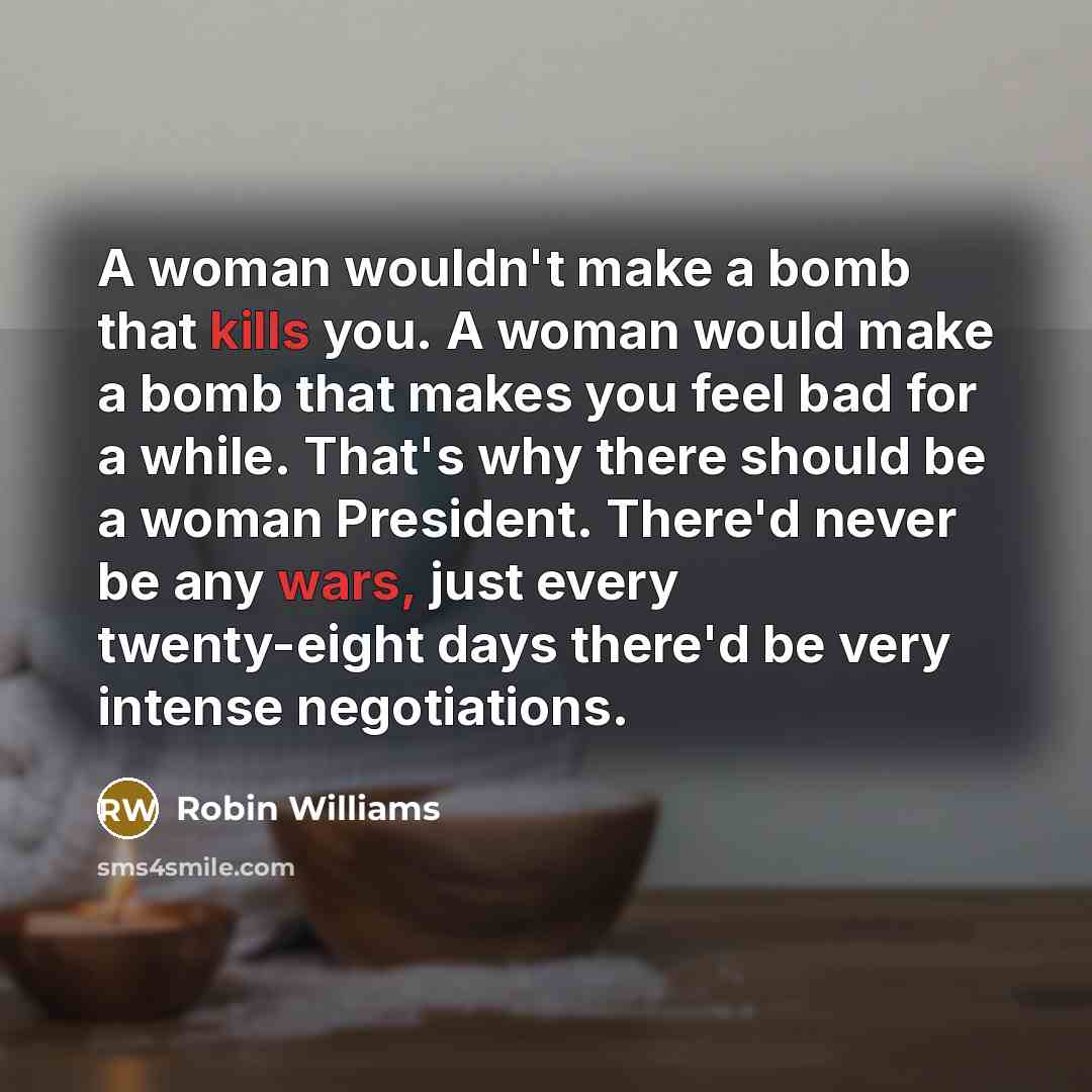 “A woman wouldn't make a bomb that kills you. A woman would make a bomb that makes you feel bad for a while. That's why there should be a woman President. There'd never be any wars, just every twenty-eight days there'd be very intense negotiations.” quote by Robin Williams