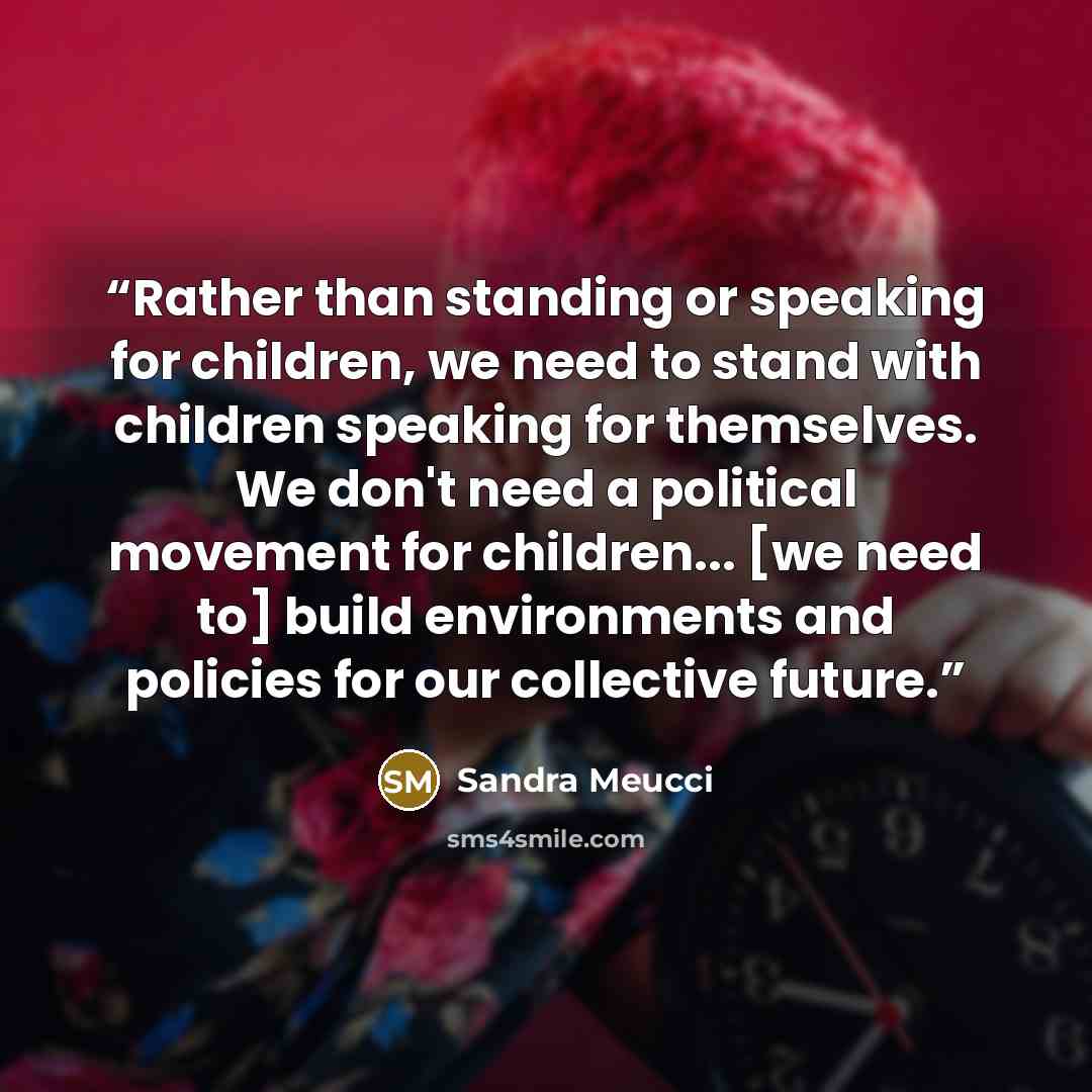 “Rather than standing or speaking for children, we need to stand with children speaking for themselves. We don't need a political movement for children... [we need to] build environments and policies for our collective future.” quote by Sandra Meucci