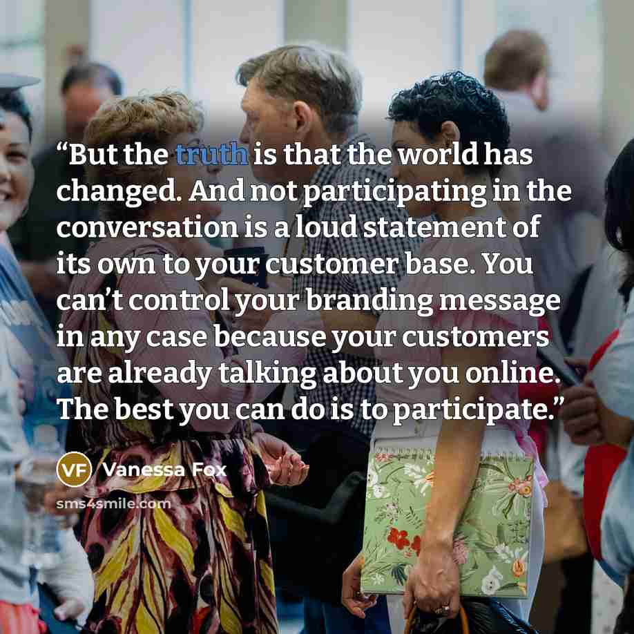 “But the truth is that the world has changed. And not participating in the conversation is a loud statement of its own to your customer base. You can’t control your branding message in any case because your customers are already talking about you online. The best you can do is to participate.” quote by Vanessa Fox