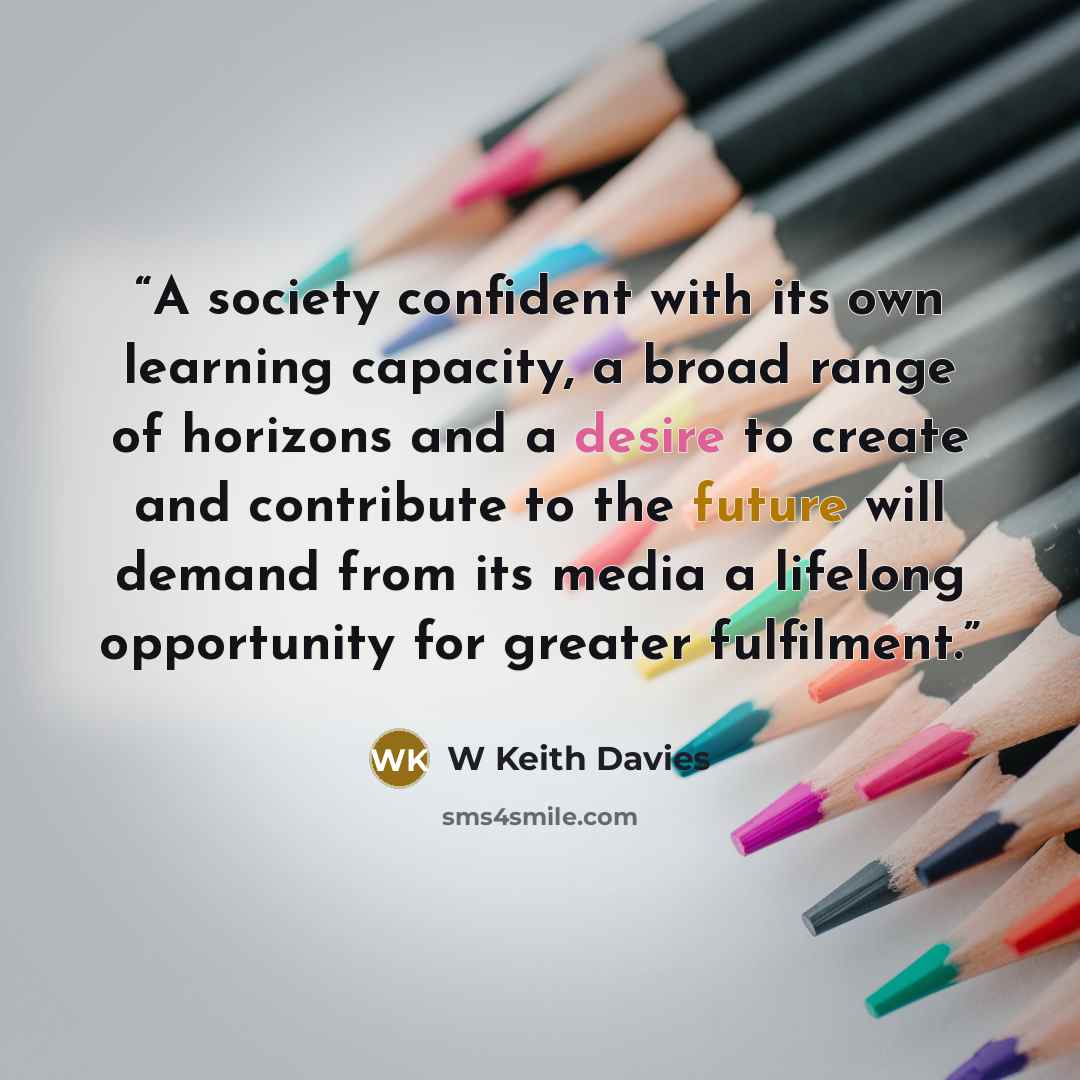 “A society confident with its own learning capacity, a broad range of horizons and a desire to create and contribute to the future will demand from its media a lifelong opportunity for greater fulfilment.” quote by W Keith Davies
