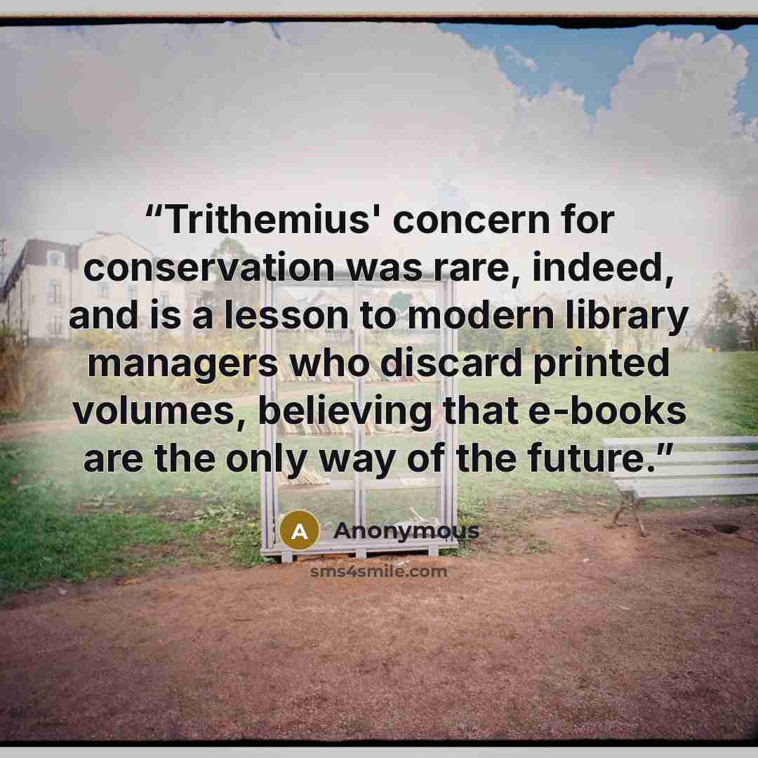 “Trithemius' concern for conservation was rare, indeed, and is a lesson to modern library managers who discard printed volumes, believing that e-books are the only way of the future.” quote by Anonymous