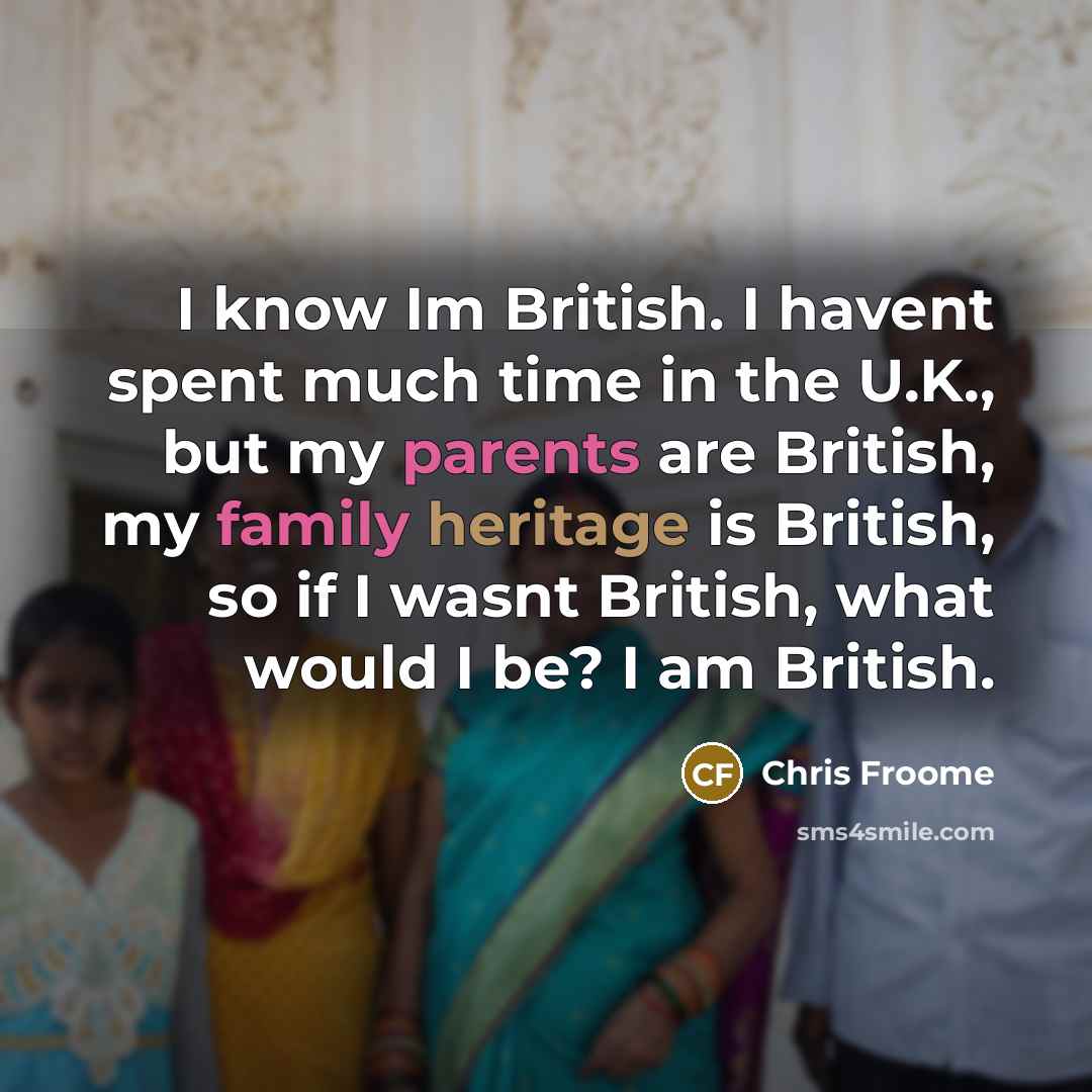 “I know Im British. I havent spent much time in the U.K., but my parents are British, my family heritage is British, so if I wasnt British, what would I be? I am British.” quote by Chris Froome