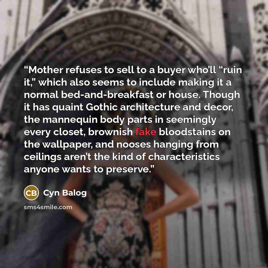 “Mother refuses to sell to a buyer who’ll “ruin it,” which also seems to include making it a normal bed-and-breakfast or house. Though it has quaint Gothic architecture and decor, the mannequin body parts in seemingly every closet, brownish fake bloodstains on the wallpaper, and nooses hanging from…” quote by Cyn Balog