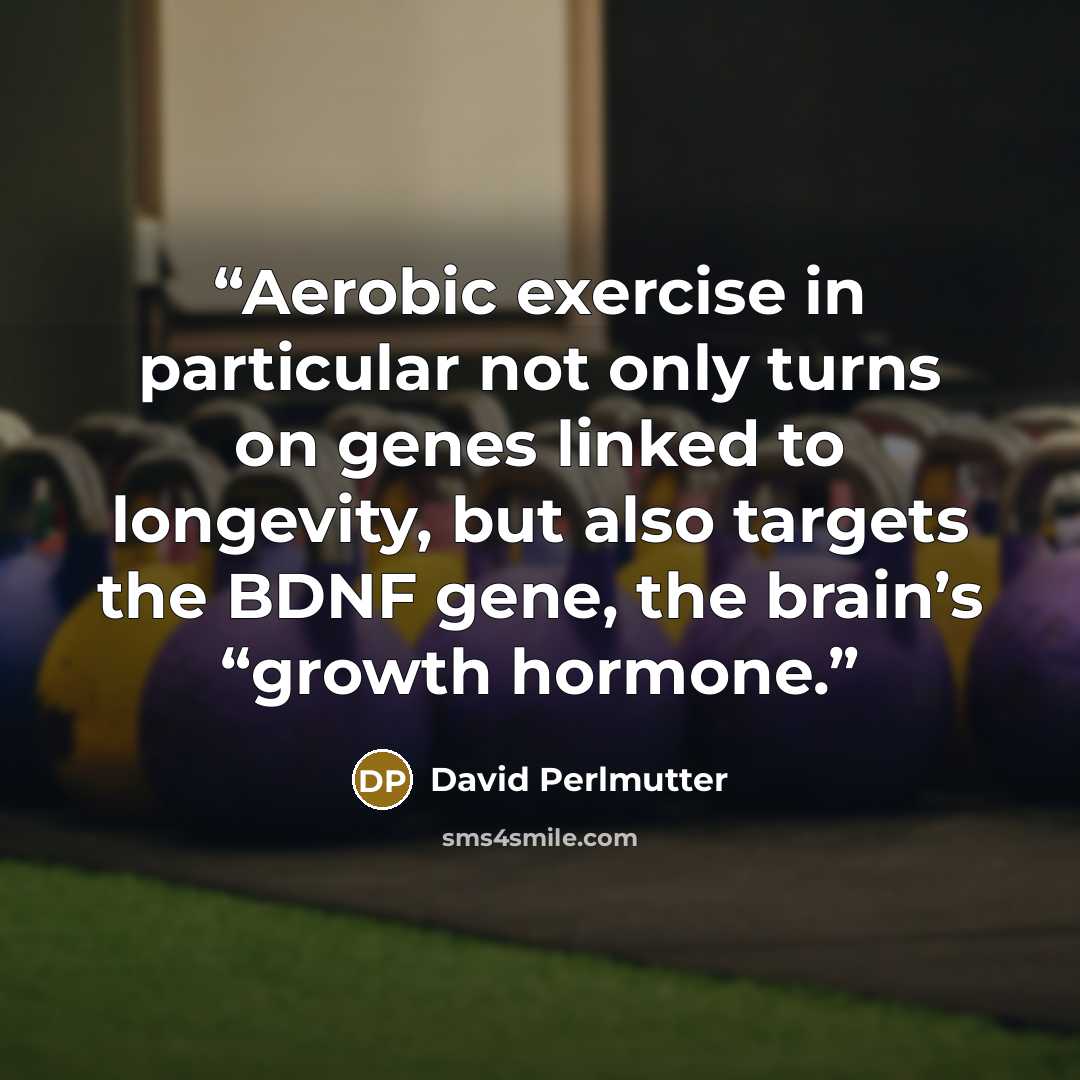 “Aerobic exercise in particular not only turns on genes linked to longevity, but also targets the BDNF gene, the brain’s “growth hormone.” quote by David Perlmutter
