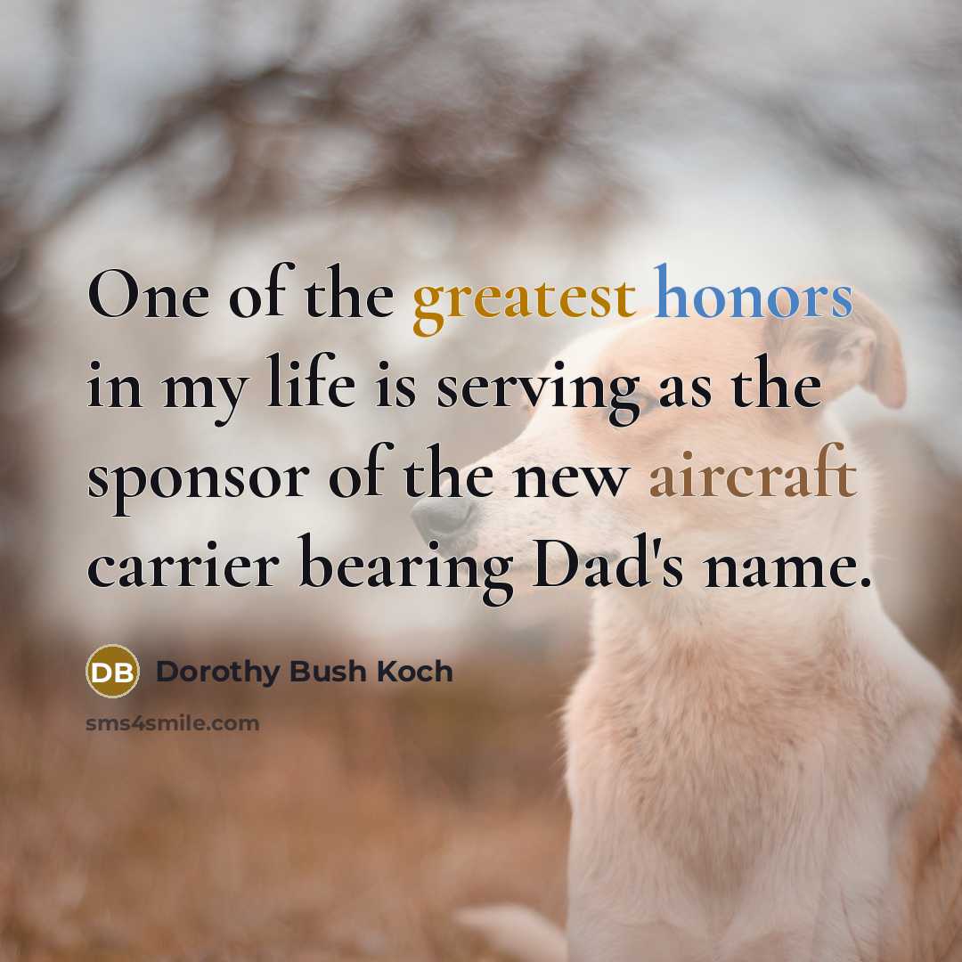 “One of the greatest honors in my life is serving as the sponsor of the new aircraft carrier bearing Dad's name.” quote by Dorothy Bush Koch
