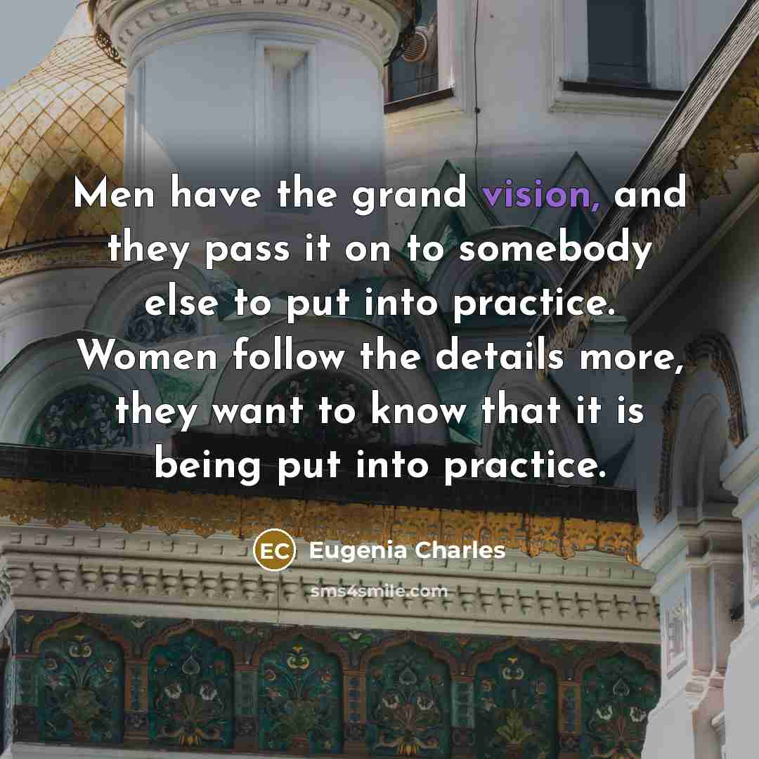 “Men have the grand vision, and they pass it on to somebody else to put into practice. Women follow the details more, they want to know that it is being put into practice.” quote by Eugenia Charles