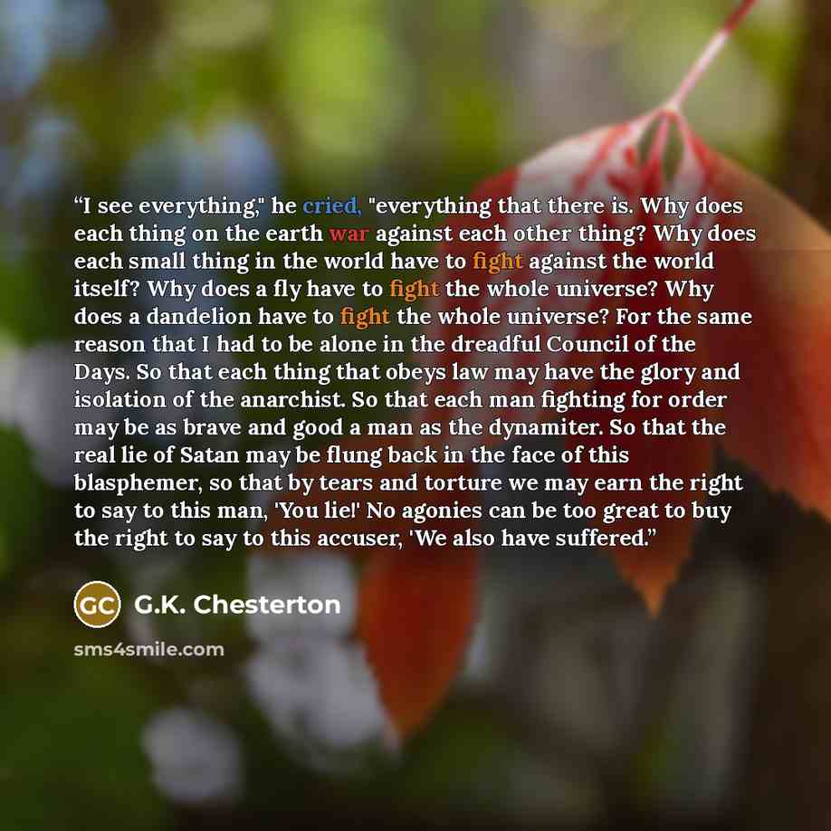 “I see everything," he cried, "everything that there is. Why does each thing on the earth war against each other thing? Why does each small thing in the world have to fight against the world itself? Why does a fly have to fight the whole universe? Why does a dandelion have to fight the whole…” quote by G.K. Chesterton