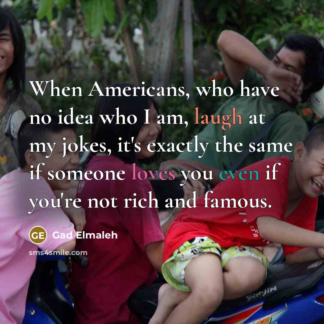 “When Americans, who have no idea who I am, laugh at my jokes, it's exactly the same if someone loves you even if you're not rich and famous.” quote by Gad Elmaleh