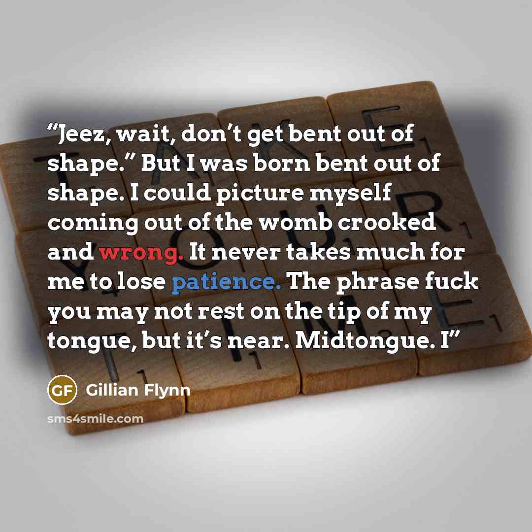“Jeez, wait, don’t get bent out of shape.” But I was born bent out of shape. I could picture myself coming out of the womb crooked and wrong. It never takes much for me to lose patience. The phrase fuck you may not rest on the tip of my tongue, but it’s near. Midtongue. I” quote by Gillian Flynn