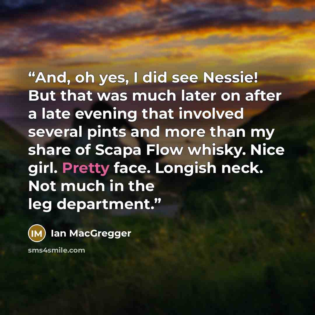 “And, oh yes, I did see Nessie! But that was much later on after a late evening that involved several pints and more than my share of Scapa Flow whisky. Nice girl. Pretty face. Longish neck. Not much in the leg department.” quote by Ian MacGregger