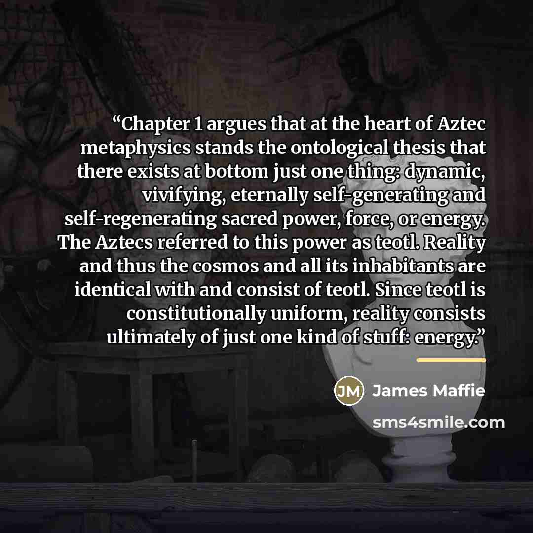 “Chapter 1 argues that at the heart of Aztec metaphysics stands the ontological thesis that there exists at bottom just one thing: dynamic, vivifying, eternally self-generating and self-regenerating sacred power, force, or energy. The Aztecs referred to this power as teotl. Reality and thus the cosmos and all its inhabitants are identical with and consist of teotl. Since teotl is constitutionally uniform, reality consists ultimately of just one kind of stuff: energy.” quote by James Maffie