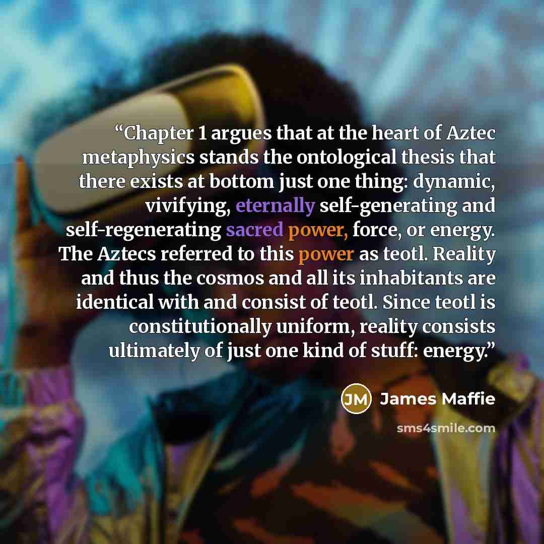 “Chapter 1 argues that at the heart of Aztec metaphysics stands the ontological thesis that there exists at bottom just one thing: dynamic, vivifying, eternally self-generating and self-regenerating sacred power, force, or energy. The Aztecs referred to this power as teotl. Reality and thus the…” quote by James Maffie