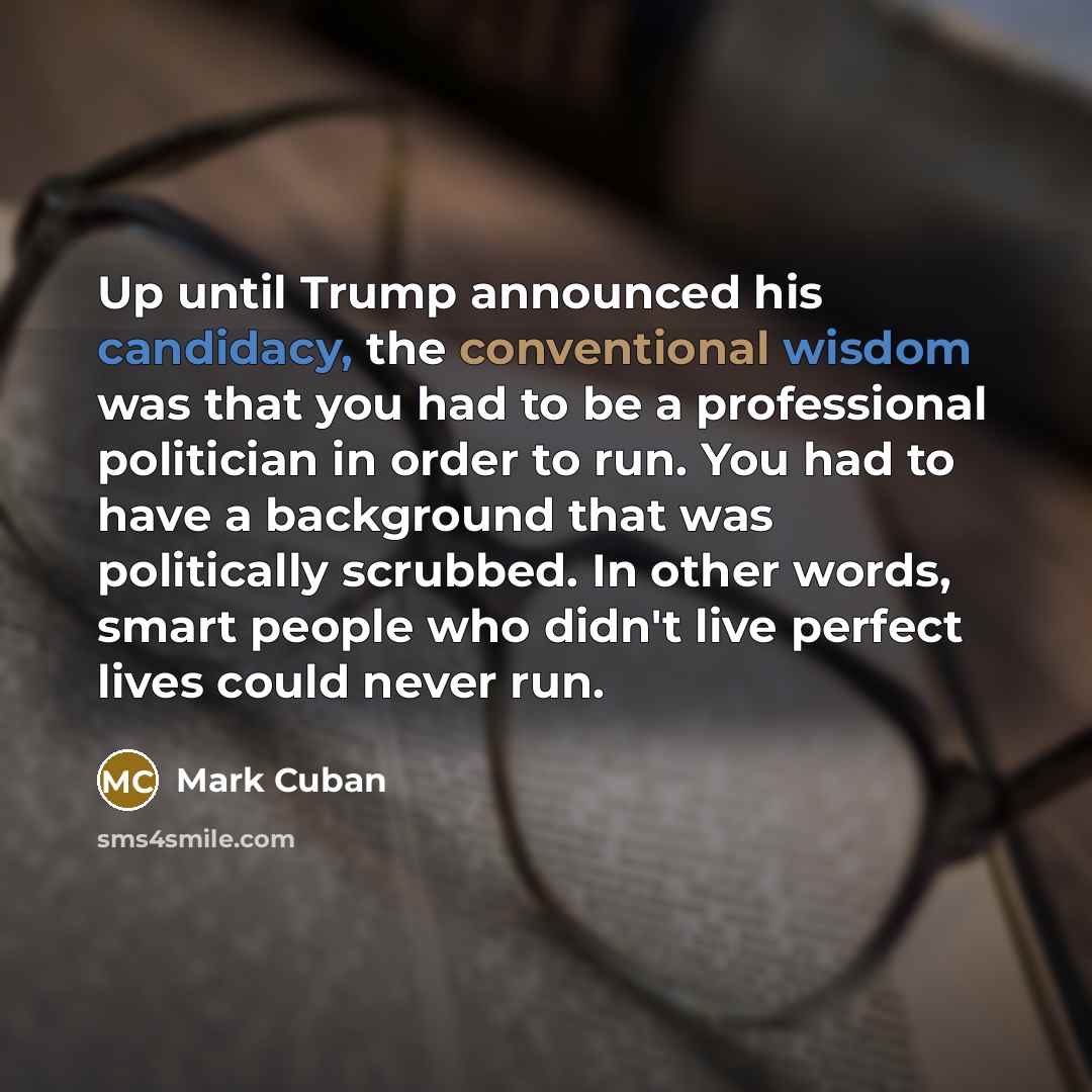 “Up until Trump announced his candidacy, the conventional wisdom was that you had to be a professional politician in order to run. You had to have a background that was politically scrubbed. In other words, smart people who didn't live perfect lives could never run.” quote by Mark Cuban