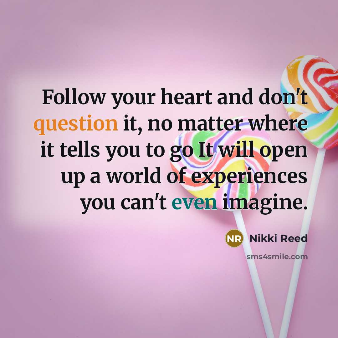 “Follow your heart and don't question it, no matter where it tells you to go It will open up a world of experiences you can't even imagine.” quote by Nikki Reed