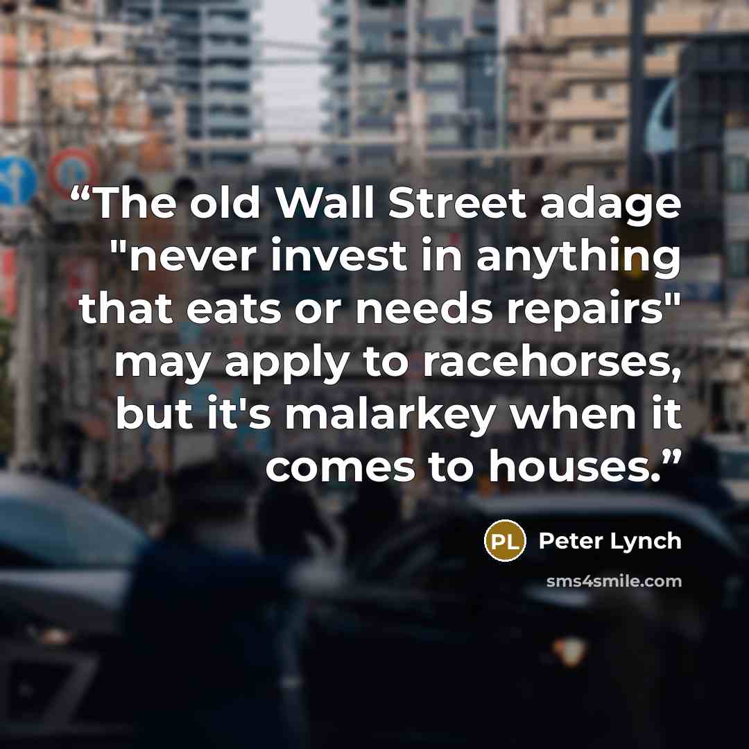 “The old Wall Street adage "never invest in anything that eats or needs repairs" may apply to racehorses, but it's malarkey when it comes to houses.” quote by Peter Lynch