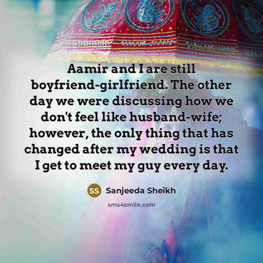 “Aamir and I are still boyfriend-girlfriend. The other day we were discussing how we don't feel like husband-wife; however, the only thing that has changed after my wedding is that I get to meet my guy every day.” quote by Sanjeeda Sheikh