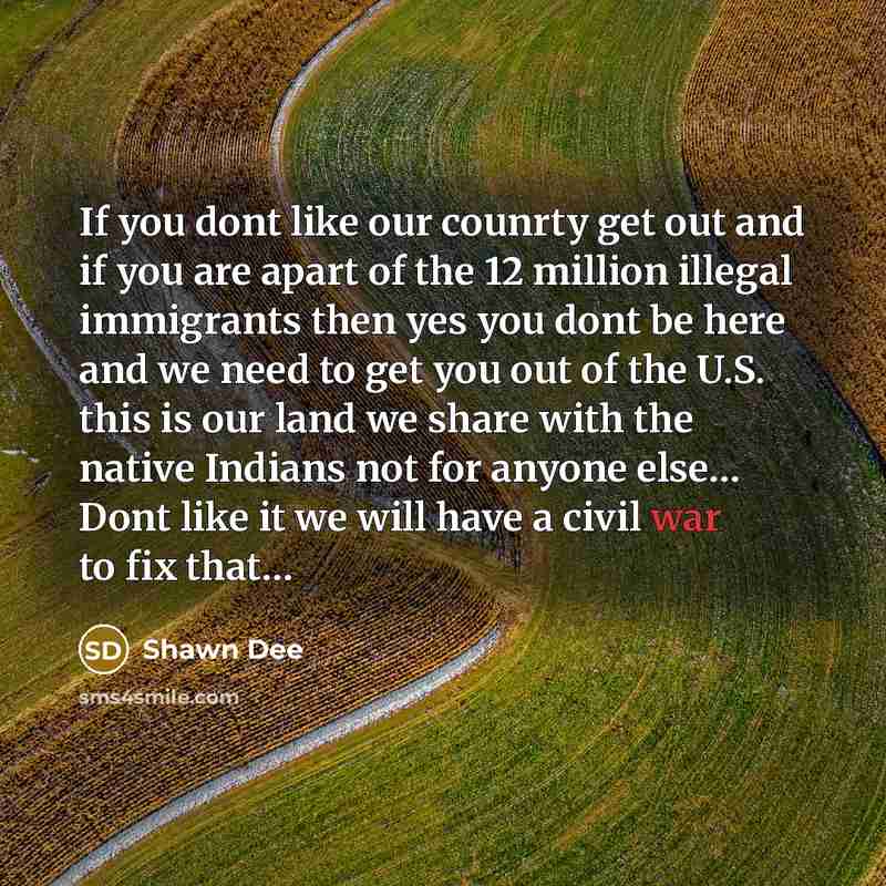 “If you dont like our counrty get out and if you are apart of the 12 million illegal immigrants then yes you dont be here and we need to get you out of the U.S. this is our land we share with the native Indians not for anyone else… Dont like it we will have a civil war to fix that…” quote by Shawn Dee