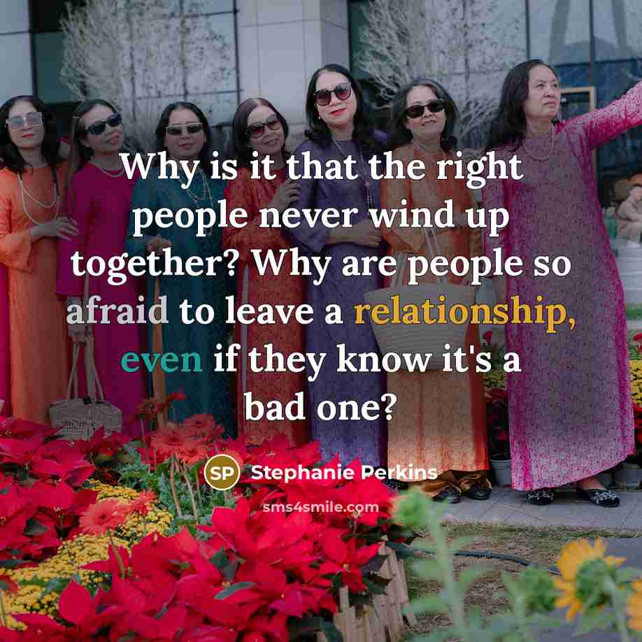 “Why is it that the right people never wind up together? Why are people so afraid to leave a relationship, even if they know it's a bad one?” quote by Stephanie Perkins