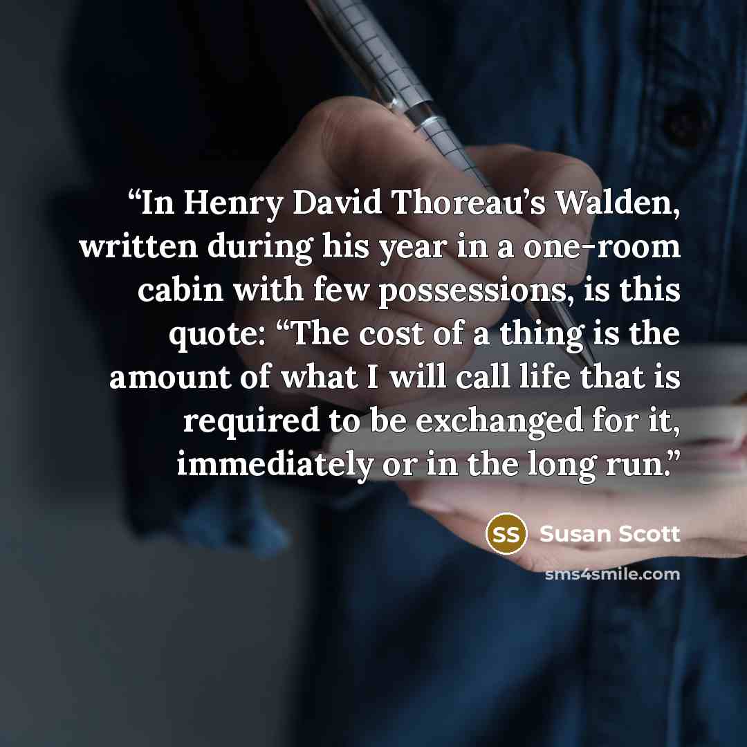 “In Henry David Thoreau’s Walden, written during his year in a one-room cabin with few possessions, is this quote: “The cost of a thing is the amount of what I will call life that is required to be exchanged for it, immediately or in the long run.” quote by Susan Scott