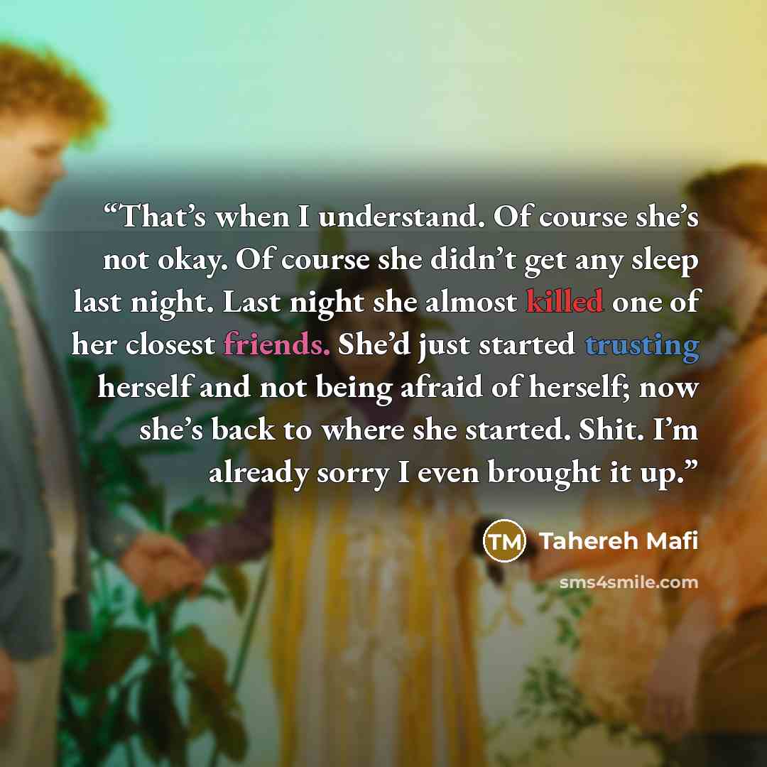 “That’s when I understand. Of course she’s not okay. Of course she didn’t get any sleep last night. Last night she almost killed one of her closest friends. She’d just started trusting herself and not being afraid of herself; now she’s back to where she started. Shit. I’m already sorry I even…” quote by Tahereh Mafi