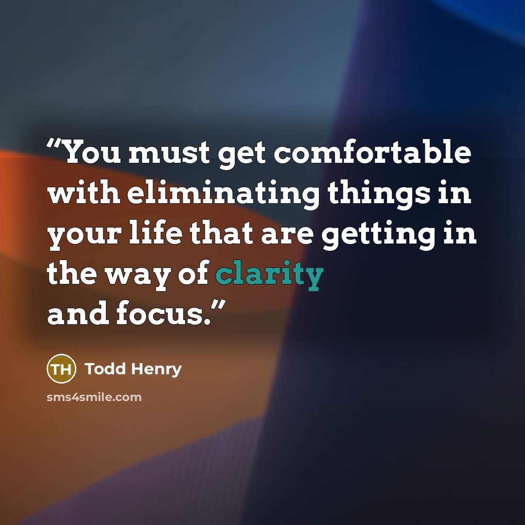 “You must get comfortable with eliminating things in your life that are getting in the way of clarity and focus.” quote by Todd Henry