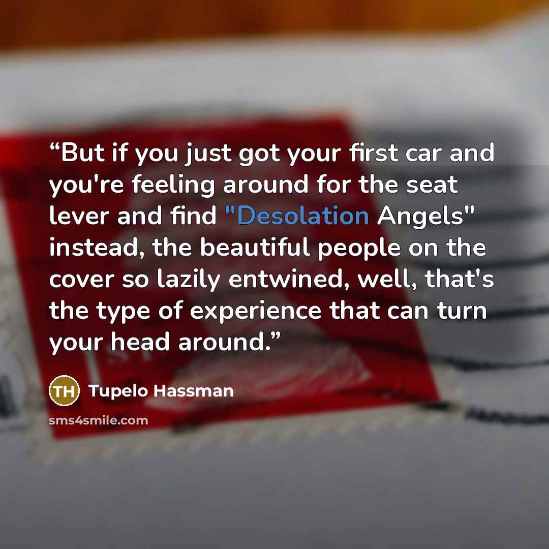 “But if you just got your first car and you're feeling around for the seat lever and find "Desolation Angels" instead, the beautiful people on the cover so lazily entwined, well, that's the type of experience that can turn your head around.” quote by Tupelo Hassman
