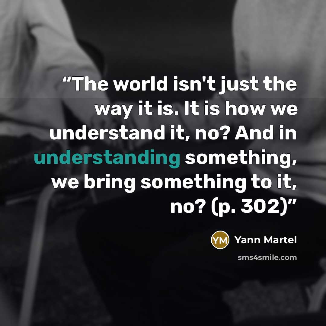 “The world isn't just the way it is. It is how we understand it, no? And in understanding something, we bring something to it, no? (p. 302)” quote by Yann Martel