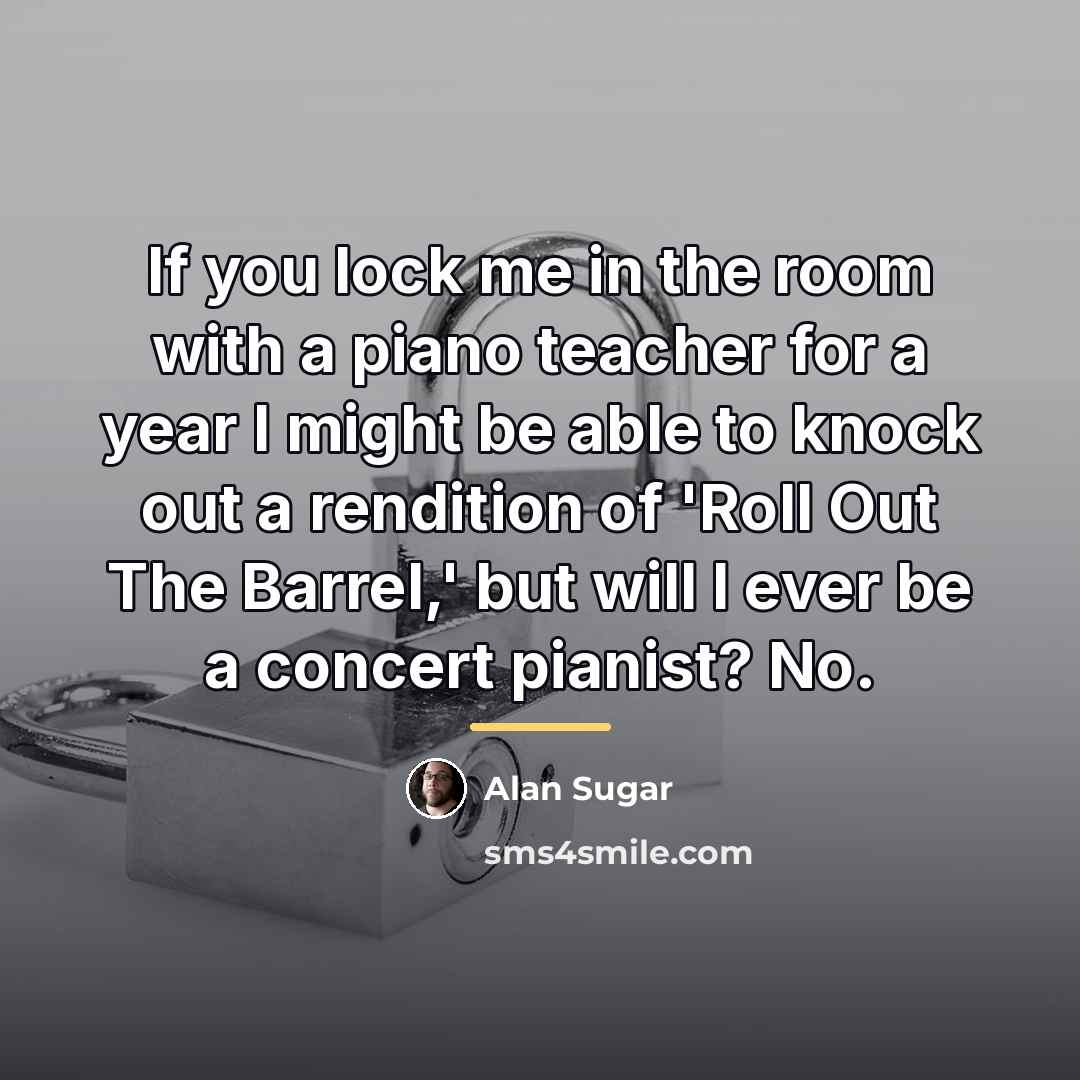 “If you lock me in the room with a piano…” quote by Alan Sugar