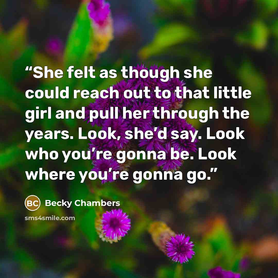 “She felt as though she could reach out to that little girl and pull her through the years. Look, she’d say. Look who you’re gonna be. Look where you’re gonna go.” quote by Becky Chambers